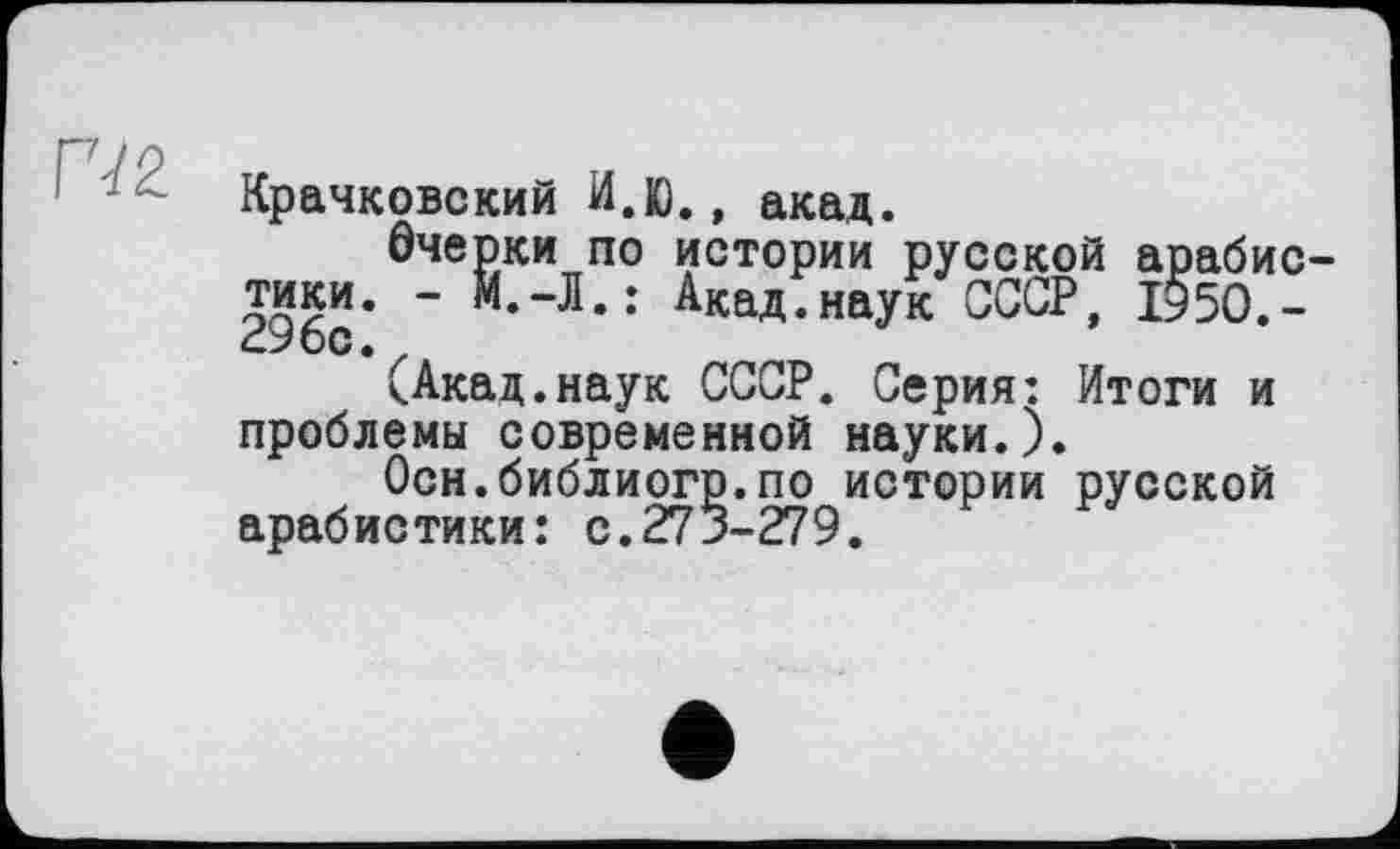 ﻿Г72
Крачковский И.К)., акад.
Очерки по истории русской арабистики. - М.-Л.: Акад.наук СССР, 1$50.-296с.
(Акад.наук СССР. Серия: Итоги и проблемы современной науки.).
Осн.библиогр.по истории русской арабистики: с.273-279.